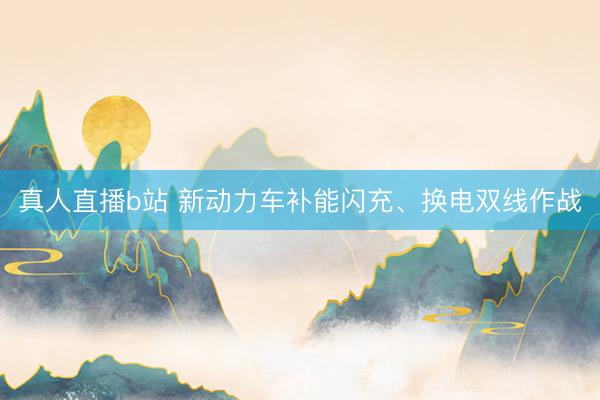 真人直播b站 新动力车补能闪充、换电双线作战