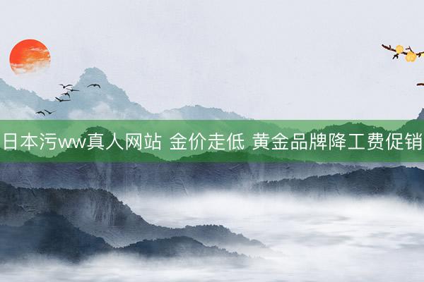 日本污ww真人网站 金价走低 黄金品牌降工费促销