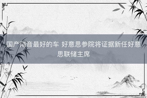 国产隔音最好的车 好意思参院将证据新任好意思联储主席