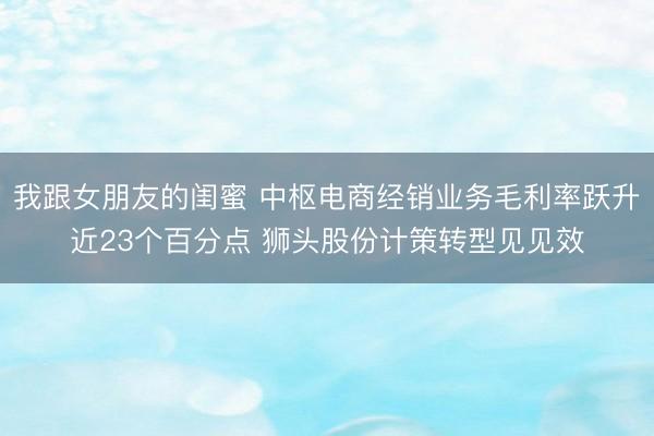 我跟女朋友的闺蜜 中枢电商经销业务毛利率跃升近23个百分点 狮头股份计策转型见见效