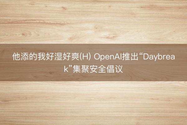 他添的我好湿好爽(H) OpenAI推出“Daybreak”集聚安全倡议