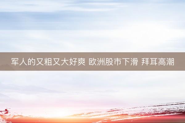 军人的又粗又大好爽 欧洲股市下滑 拜耳高潮