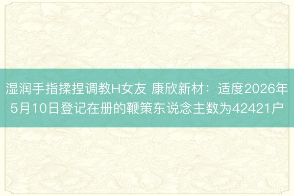 湿润手指揉捏调教H女友 康欣新材：适度2026年5月10日登记在册的鞭策东说念主数为42421户