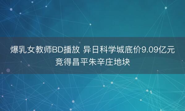 爆乳女教师BD播放 异日科学城底价9.09亿元竞得昌平朱辛庄地块