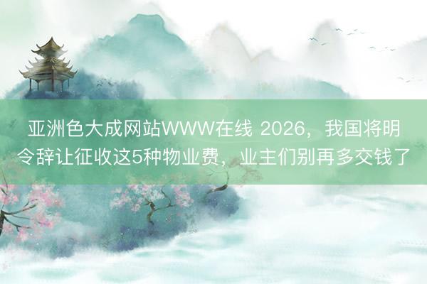 亚洲色大成网站WWW在线 2026，我国将明令辞让征收这5种物业费，业主们别再多交钱了