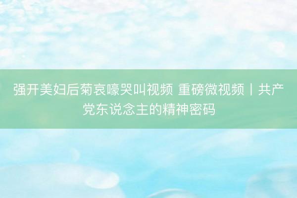 强开美妇后菊哀嚎哭叫视频 重磅微视频丨共产党东说念主的精神密码
