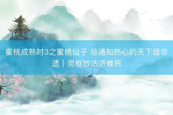 蜜桃成熟时3之蜜桃仙子 总通知热心的天下级非遗｜灵枢妙法济难民
