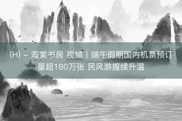 (H) - 海棠书房 视频丨端午假期国内机票预订量超180万张 民风游握续升温