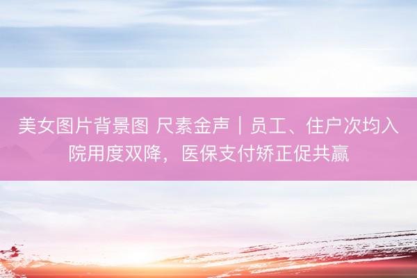 美女图片背景图 尺素金声｜员工、住户次均入院用度双降，医保支付矫正促共赢