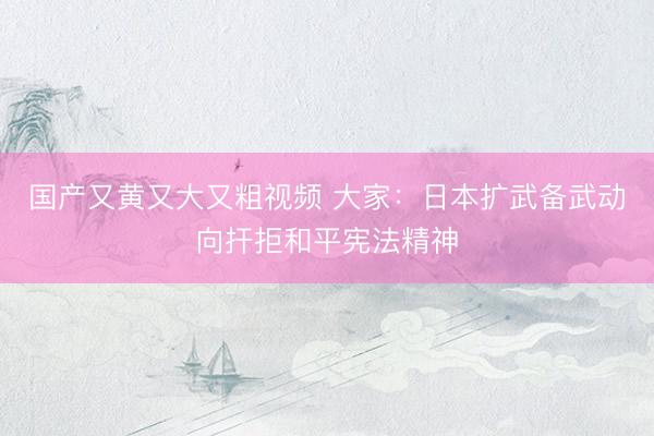 国产又黄又大又粗视频 大家：日本扩武备武动向扞拒和平宪法精神
