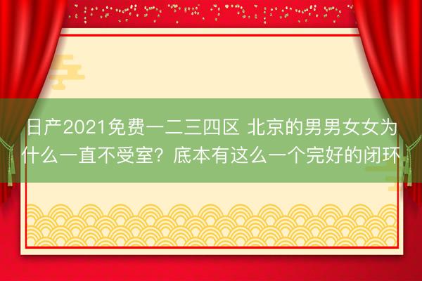 日产2021免费一二三四区 北京的男男女女为什么一直不受室？底本有这么一个完好的闭环