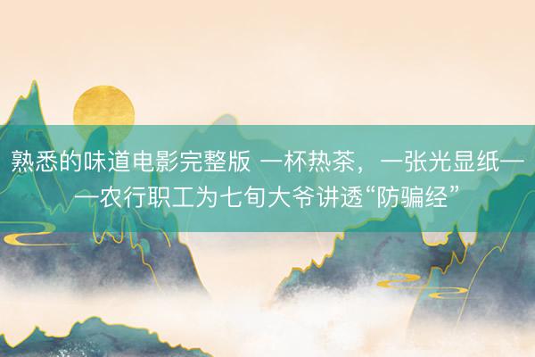 熟悉的味道电影完整版 一杯热茶，一张光显纸——农行职工为七旬大爷讲透“防骗经”