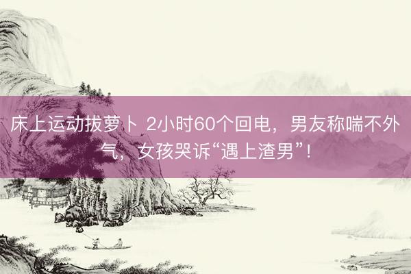 床上运动拔萝卜 2小时60个回电，男友称喘不外气，女孩哭诉“遇上渣男”！