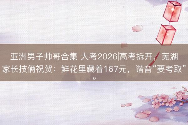 亚洲男子帅哥合集 大考2026|高考拆开，芜湖家长技俩祝贺：鲜花里藏着167元，谐音“要考取”