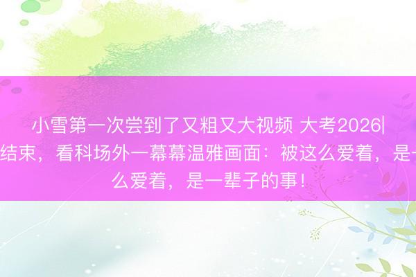 小雪第一次尝到了又粗又大视频 大考2026|终末一门考结束，看科场外一幕幕温雅画面：被这么爱着，是一辈子的事！