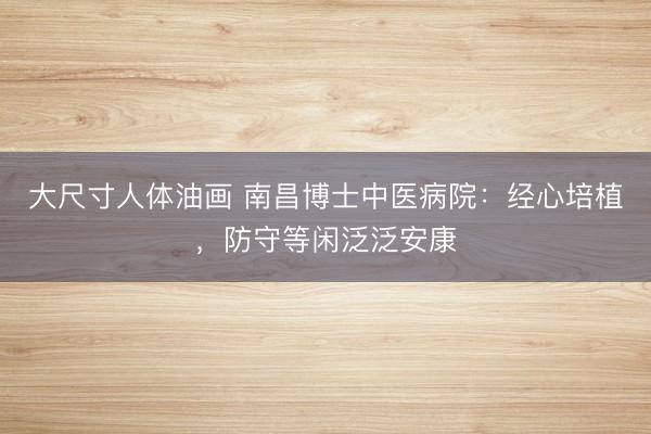 大尺寸人体油画 南昌博士中医病院：经心培植，防守等闲泛泛安康