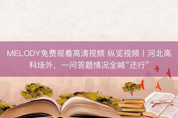 MELODY免费观看高清视频 纵览视频丨河北高科场外，一问答题情况全喊“还行”