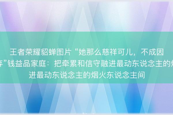 王者荣耀貂蝉图片 “她那么慈祥可儿，不成因为生病就被废弃”钱益品家庭：把牵累和信守融进最动东说念主的烟火东说念主间