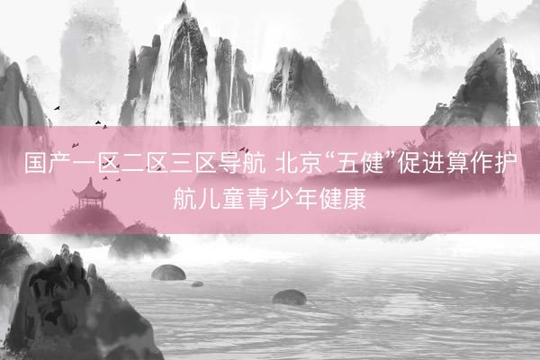 国产一区二区三区导航 北京“五健”促进算作护航儿童青少年健康