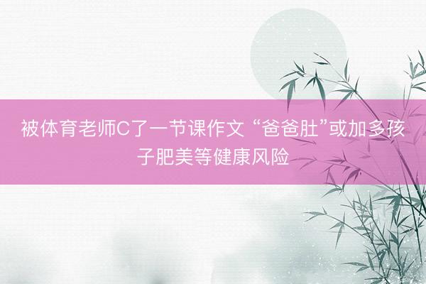被体育老师C了一节课作文 “爸爸肚”或加多孩子肥美等健康风险