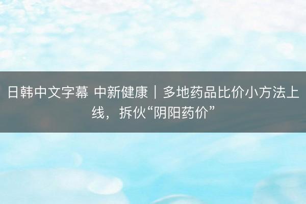 日韩中文字幕 中新健康｜多地药品比价小方法上线，拆伙“阴阳药价”