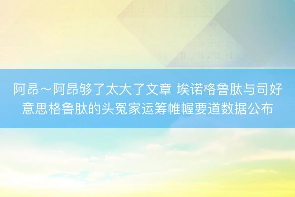 阿昂～阿昂够了太大了文章 埃诺格鲁肽与司好意思格鲁肽的头冤家运筹帷幄要道数据公布