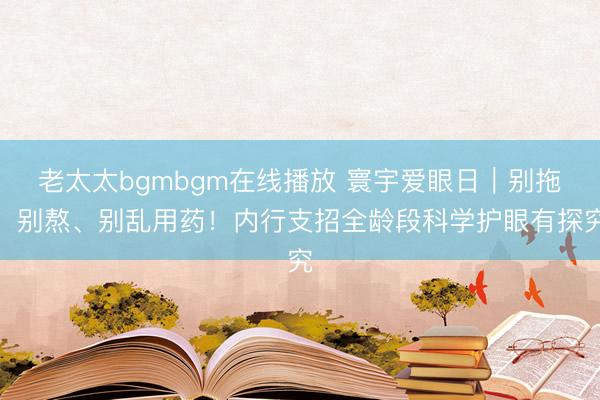 老太太bgmbgm在线播放 寰宇爱眼日｜别拖、别熬、别乱用药！内行支招全龄段科学护眼有探究