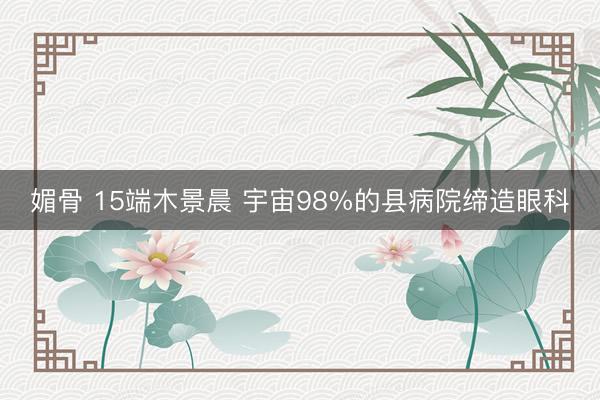 媚骨 15端木景晨 宇宙98%的县病院缔造眼科