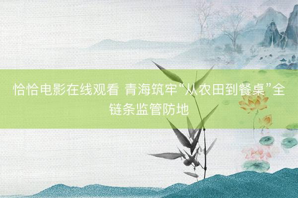 恰恰电影在线观看 青海筑牢“从农田到餐桌”全链条监管防地