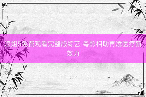 浪姐5免费观看完整版综艺 粤黔相助再添医疗新效力