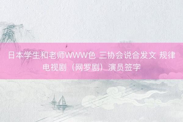 日本学生和老师WWW色 三协会说合发文 规律电视剧（网罗剧）演员签字