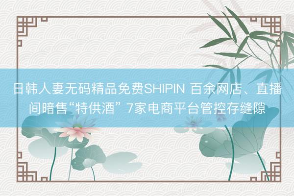 日韩人妻无码精品免费SHIPIN 百余网店、直播间暗售“特供酒” 7家电商平台管控存缝隙