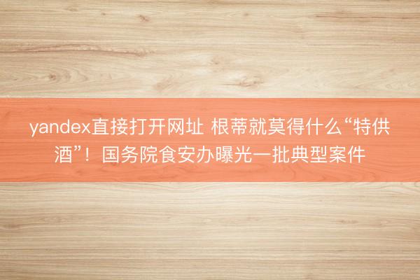 yandex直接打开网址 根蒂就莫得什么“特供酒”！国务院食安办曝光一批典型案件