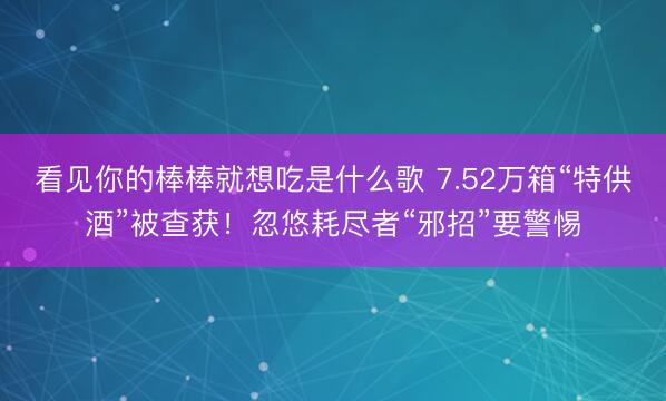 看见你的棒棒就想吃是什么歌 7.52万箱“特供酒”被查获！忽悠耗尽者“邪招”要警惕