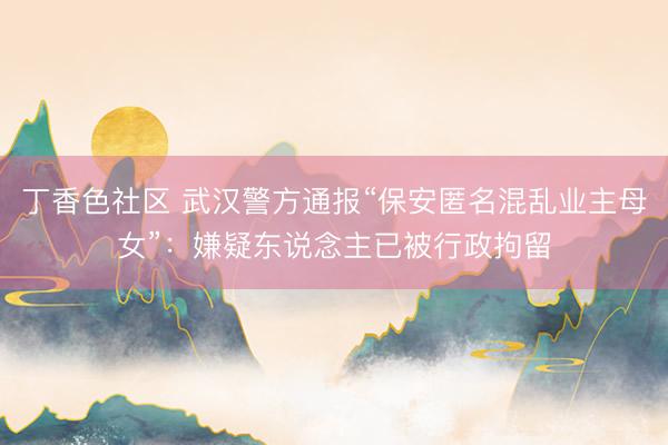 丁香色社区 武汉警方通报“保安匿名混乱业主母女”：嫌疑东说念主已被行政拘留