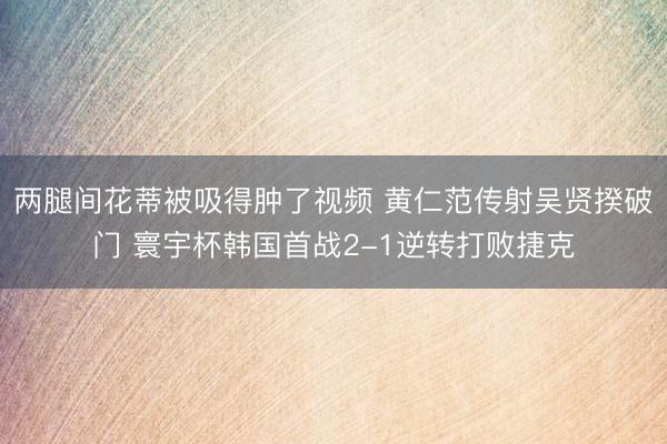 两腿间花蒂被吸得肿了视频 黄仁范传射吴贤揆破门 寰宇杯韩国首战2-1逆转打败捷克