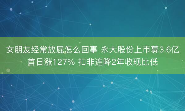 女朋友经常放屁怎么回事 永大股份上市募3.6亿首日涨127% 扣非连降2年收现比低