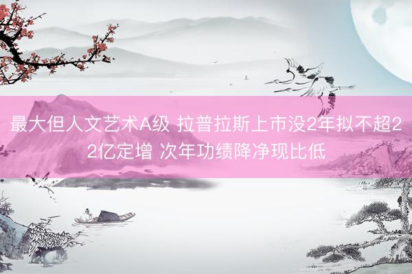 最大但人文艺术A级 拉普拉斯上市没2年拟不超22亿定增 次年功绩降净现比低