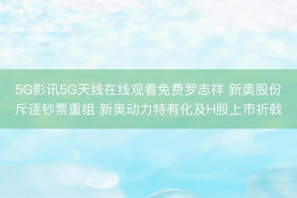5G影讯5G天线在线观看免费罗志祥 新奥股份斥逐钞票重组 新奥动力特有化及H股上市折戟