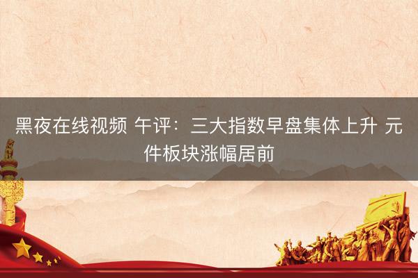 黑夜在线视频 午评：三大指数早盘集体上升 元件板块涨幅居前
