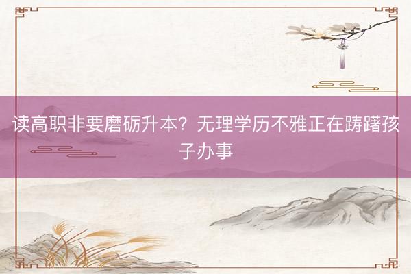 读高职非要磨砺升本？无理学历不雅正在踌躇孩子办事