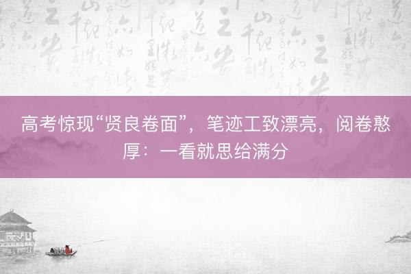 高考惊现“贤良卷面”，笔迹工致漂亮，阅卷憨厚：一看就思给满分