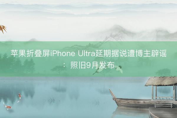 苹果折叠屏iPhone Ultra延期据说遭博主辟谣：照旧9月发布