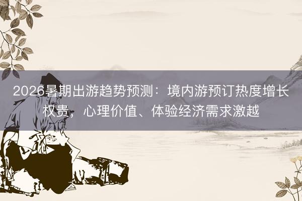 2026暑期出游趋势预测：境内游预订热度增长权贵，心理价值、体验经济需求激越