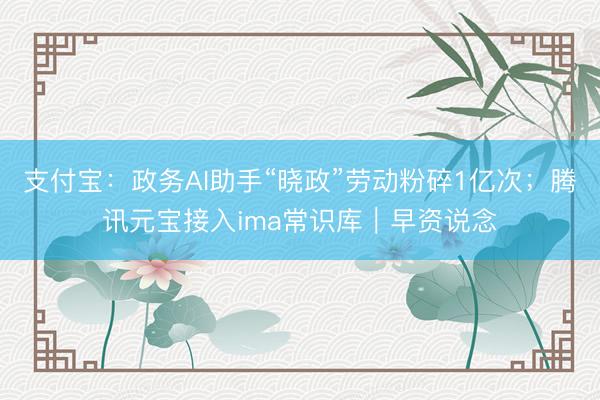 支付宝：政务AI助手“晓政”劳动粉碎1亿次；腾讯元宝接入ima常识库｜早资说念