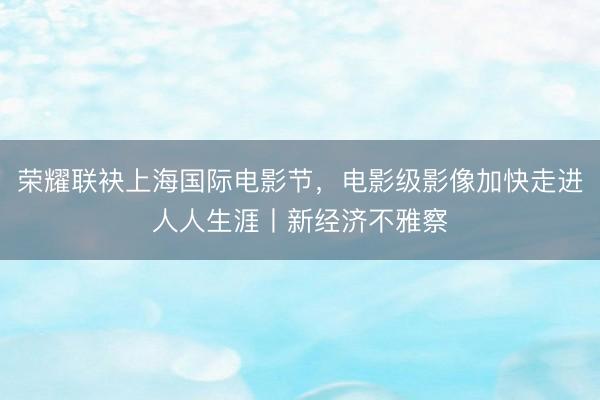 荣耀联袂上海国际电影节，电影级影像加快走进人人生涯丨新经济不雅察