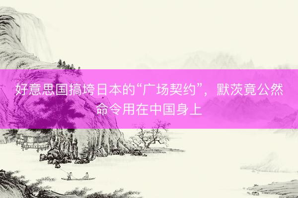 好意思国搞垮日本的“广场契约”，默茨竟公然命令用在中国身上