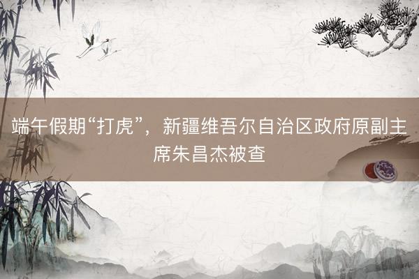 端午假期“打虎”，新疆维吾尔自治区政府原副主席朱昌杰被查