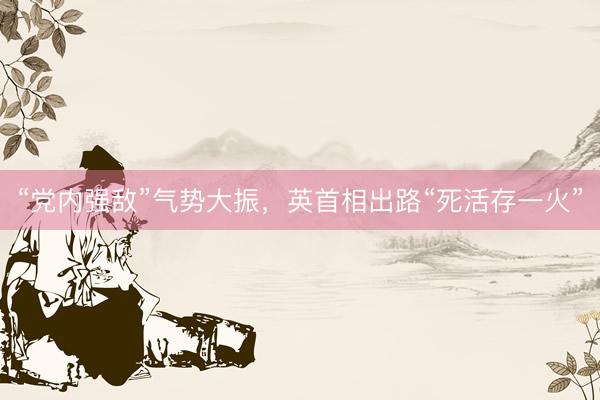 “党内强敌”气势大振，英首相出路“死活存一火”