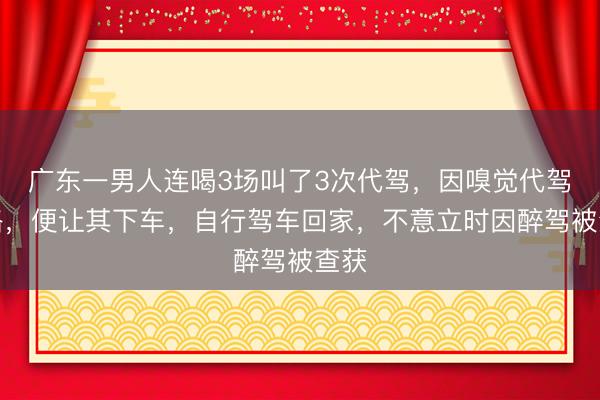 广东一男人连喝3场叫了3次代驾，因嗅觉代驾绕路，便让其下车，自行驾车回家，不意立时因醉驾被查获